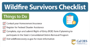 Wildfire Survivors Checklist. Things to Do. Contact your homeowners insurance. register for federal disaster assistance. complete, sign and submit a right of entry form. visit wildfirerecovery.caloes.ca.gov