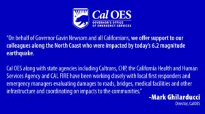 On behalf of Governor Gavin Newsom and all Californians, we offer support to our colleagues along the North Coast who were impacted by today’s 6.2 magnitude earthquake. Cal OES along with state agencies including Caltrans, CHP, the California Health and Human Services Agency and CalFire have been working closely with local first responders and emergency managers evaluating damages to roads, bridges, medical facilities and other infrastructure and coordinating on impacts to the communities.