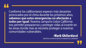 “Conforme los californianos esperan más desastres provocados por el clima durante los próximos años, sabemos que estas emergencias no afectarán a todos por igual”, dijo el director de Cal OES, Mark Ghilarducci. “Nuestra campaña Listos California nos permite prepararnos y proteger vidas al invertir en las áreas donde más se necesita proteger a nuestras comunidades vulnerables”.