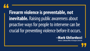 “California has the country’s toughest gun laws, and they work,” said Mark Ghilarducci, Cal OES Director. “Firearm violence is preventable, not inevitable. Raising public awareness about proactive ways for people to intervene can be crucial for preventing violence before it occurs.”