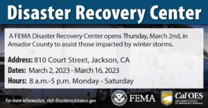 A FEMA Disaster Recovery Center opens Thursday, March 2nd, in Amador County to assist those impacted by winter storms. Address: 810 Court Street, Jackson, CA. Dates: March 2, 2023 - March 16, 2023 Hours: 8 a.m.-5 p.m. Monday - Saturday For more information, visit disasterassistance.gov FEMA logo CAL OES logo