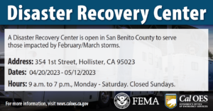 "Disaster Recovery Center (DRC)" Graphic with text on it mostly describes information about the DRC. "A disaster recovery center opens Thursday, April 20, for San Benito County residents impacted by February/ March storms." Address: 354 1st Street, Hollister, CA 95023. DATES: 4/20/2023-5/12/2023. Hours: 9am to 6pm, Monday – Saturday. Closed Sundays. For more information, visit news.caloes.ca.gov. FEMA & Cal OES logos on bottom right.