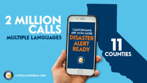 Blue background with an outline of the state of California and text that reads 2 million calls in 11 counties in multiple languages. Californians are now more disaster alert ready. Listoscalifornia.org