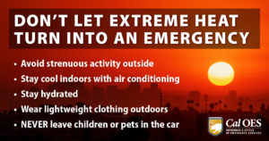 DON'T LET EXTREME HEAT TURN INTO AN EMERGENCY Avoid strenuous activity outside Stay cool indoors with air conditioning Stay hydrated Wear lightweight clothing outdoors NEVER leave children or pets in the car Cal OES GOVERNOR'S OFFICE OF EMERGENCY SERVICES