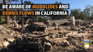 A photo of a mudslide, with a home in the background. Looks damaged. Two black bars on the screen with text reading, "BE AWARE OF MUDSLIDES AND DEBRIS FLOWS IN CALIFORNIA" A Cal O E S logo is in the bottom right corner.