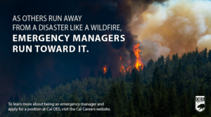 Picture of a wildfire burning trees on a mountain with the following wording - As others run away from a disaster like a wildfire, emergency managers run toward it. To learn more about being an emergency manger and apply for a position at Cal OES, visit the Cal Careers website.